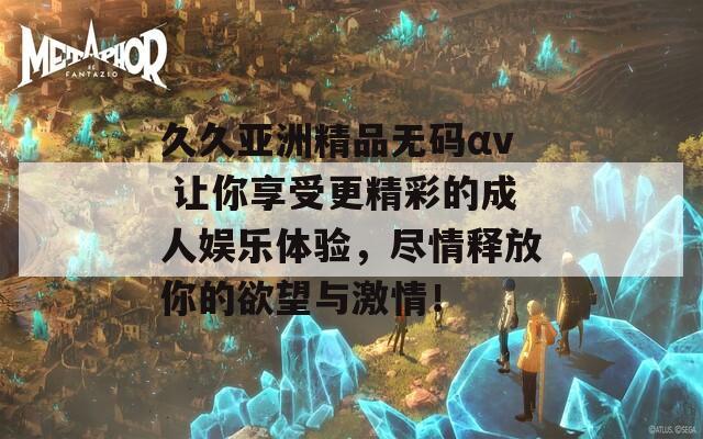 久久亚洲精品无码αv 让你享受更精彩的成人娱乐体验，尽情释放你的欲望与激情！