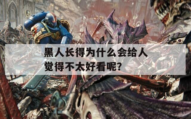 黑人长得为什么会给人觉得不太好看呢？