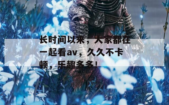 长时间以来，大家都在一起看av，久久不卡顿，乐趣多多！