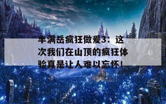 丰满岳疯狂做爰3：这次我们在山顶的疯狂体验真是让人难以忘怀！  第1张