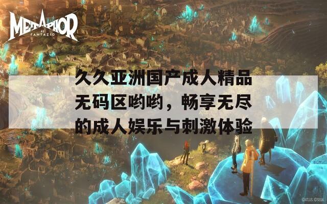 久久亚洲国产成人精品无码区哟哟，畅享无尽的成人娱乐与刺激体验