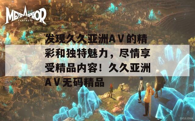 发现久久亚洲AⅤ的精彩和独特魅力，尽情享受精品内容！久久亚洲AⅤ无码精品