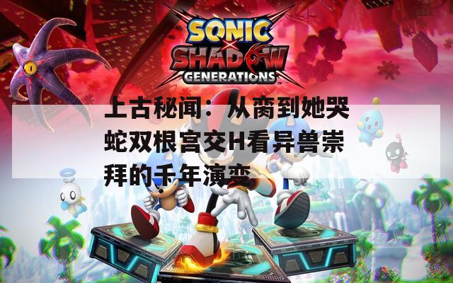 上古秘闻：从脔到她哭蛇双根宫交H看异兽崇拜的千年演变