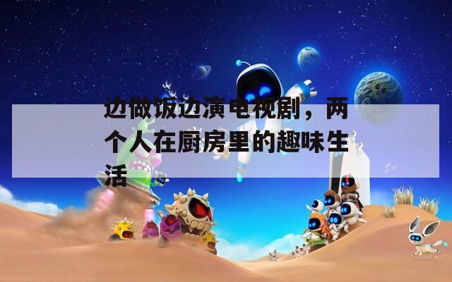 边做饭边演电视剧，两个人在厨房里的趣味生活