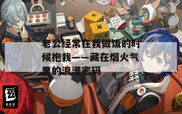 老公经常在我做饭的时候抱我——藏在烟火气里的浪漫密码