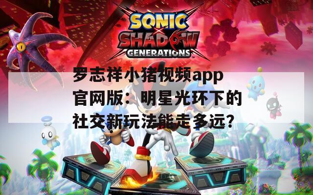罗志祥小猪视频app官网版：明星光环下的社交新玩法能走多远？