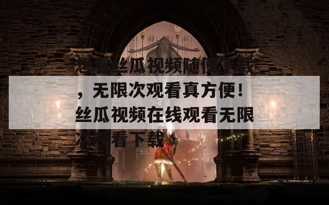 想看丝瓜视频随便下载，无限次观看真方便！丝瓜视频在线观看无限次观看下载