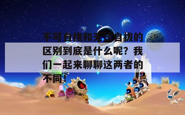 不可自拔和无法自拔的区别到底是什么呢？我们一起来聊聊这两者的不同！  第1张