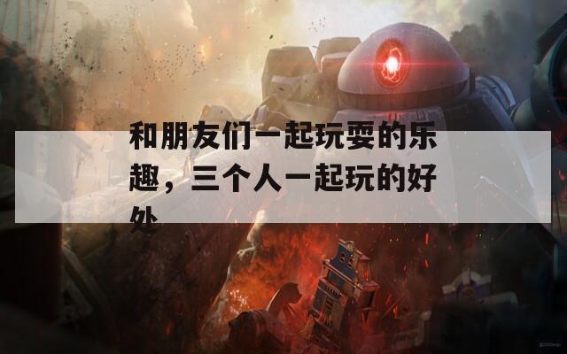 和朋友们一起玩耍的乐趣，三个人一起玩的好处