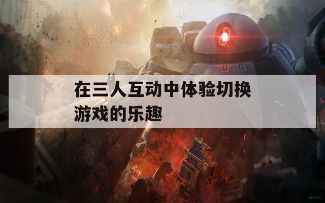在三人互动中体验切换游戏的乐趣  第1张
