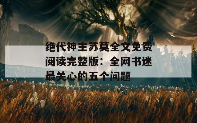 绝代神主苏莫全文免费阅读完整版：全网书迷最关心的五个问题