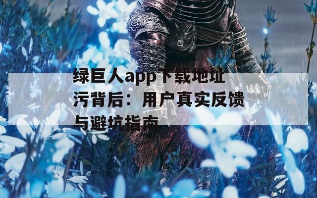 绿巨人app下载地址污背后：用户真实反馈与避坑指南