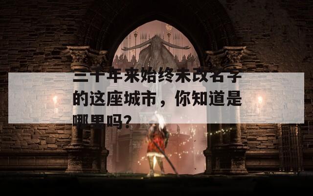 三千年来始终未改名字的这座城市，你知道是哪里吗？