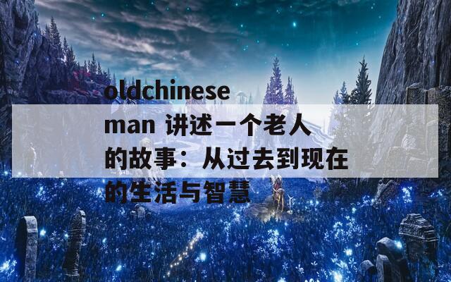 oldchineseman 讲述一个老人的故事：从过去到现在的生活与智慧  第1张