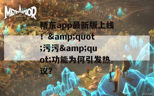精东app最新版上线！&amp;quot;污污&amp;quot;功能为何引发热议？
