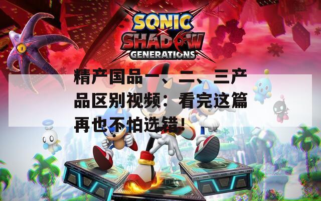 精产国品一、二、三产品区别视频：看完这篇再也不怕选错！  第1张