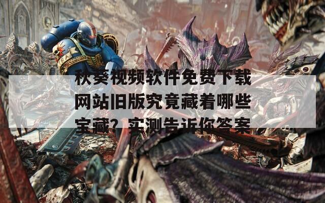 秋葵视频软件免费下载网站旧版究竟藏着哪些宝藏？实测告诉你答案