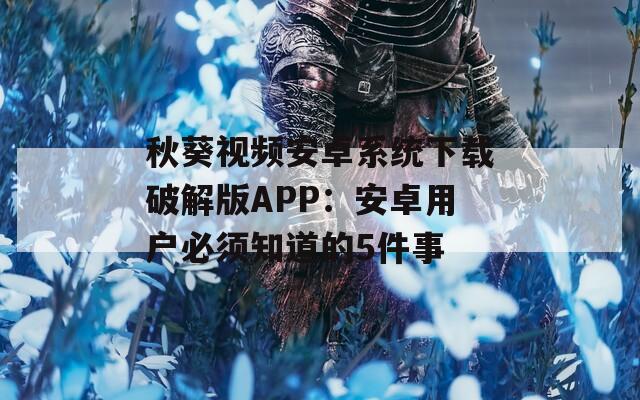 秋葵视频安卓系统下载破解版APP：安卓用户必须知道的5件事
