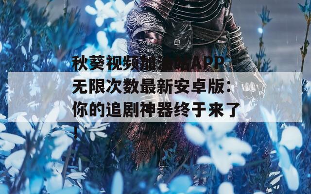 秋葵视频加油站APP无限次数最新安卓版：你的追剧神器终于来了！