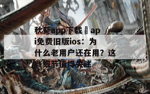 秋葵app下载汅api免费旧版ios：为什么老用户还在用？这些细节值得关注  第1张
