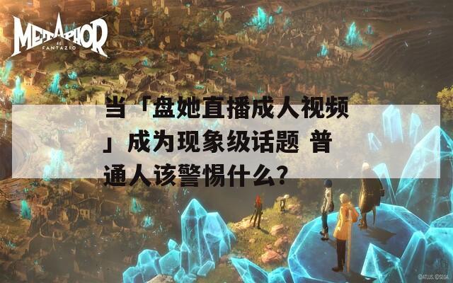 当「盘她直播成人视频」成为现象级话题 普通人该警惕什么？
