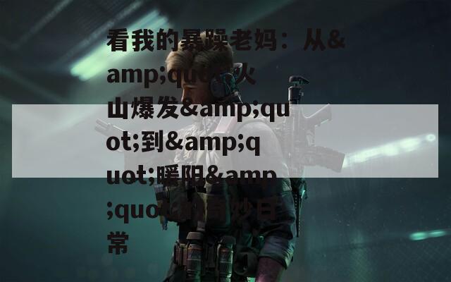 看我的暴躁老妈：从&amp;quot;火山爆发&amp;quot;到&amp;quot;暖阳&amp;quot;的奇妙日常