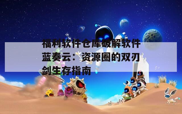 福利软件仓库破解软件蓝奏云：资源圈的双刃剑生存指南
