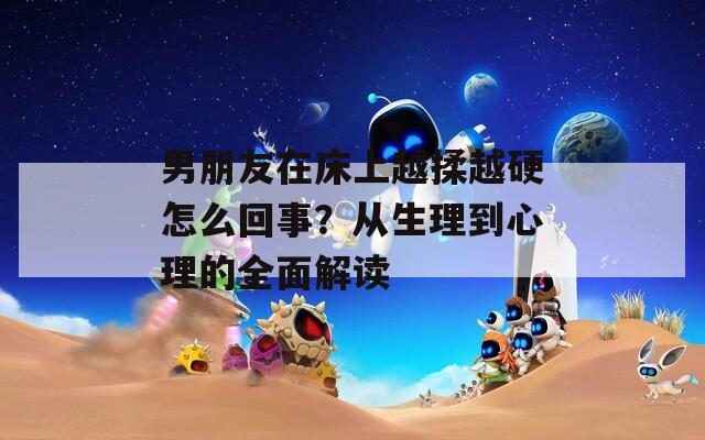 男朋友在床上越揉越硬怎么回事？从生理到心理的全面解读
