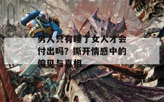 男人只有睡了女人才会付出吗？撕开情感中的偏见与真相  第1张