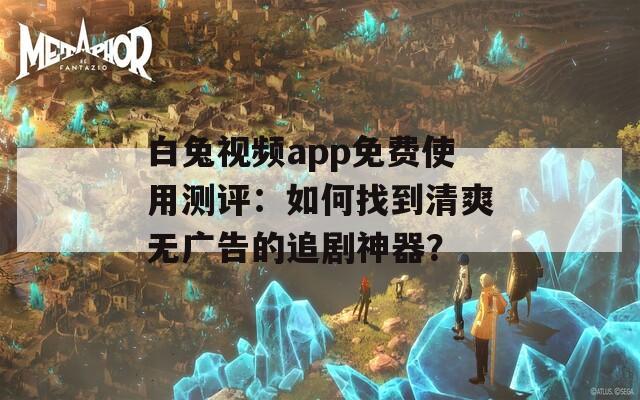 白兔视频app免费使用测评：如何找到清爽无广告的追剧神器？  第1张
