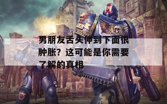 男朋友舌头伸到下面很肿胀？这可能是你需要了解的真相