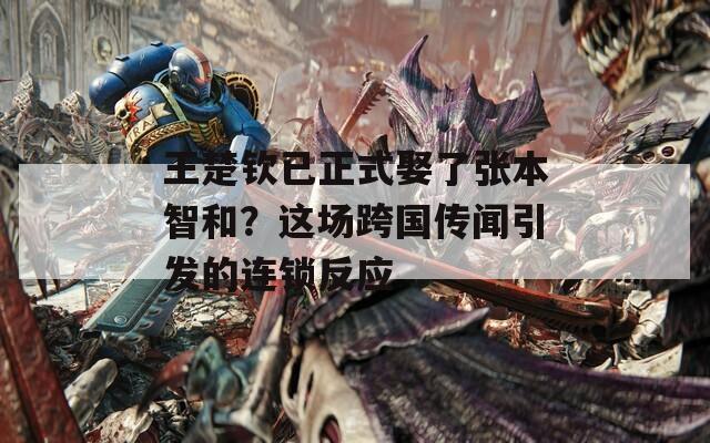 王楚钦已正式娶了张本智和？这场跨国传闻引发的连锁反应  第1张
