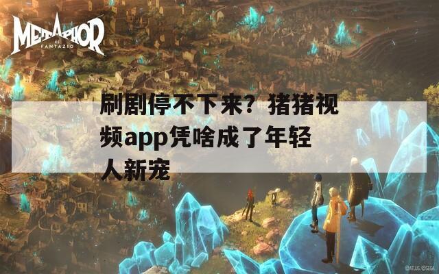 刷剧停不下来？猪猪视频app凭啥成了年轻人新宠