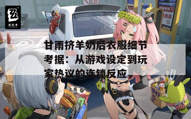 甘雨挤羊奶后衣服细节考据：从游戏设定到玩家热议的连锁反应