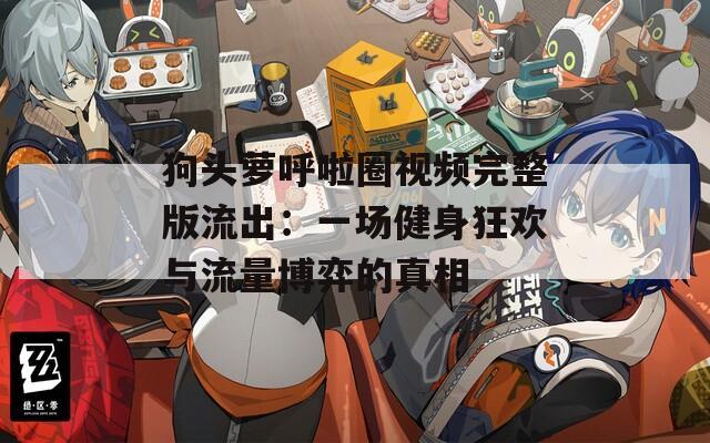 狗头萝呼啦圈视频完整版流出：一场健身狂欢与流量博弈的真相