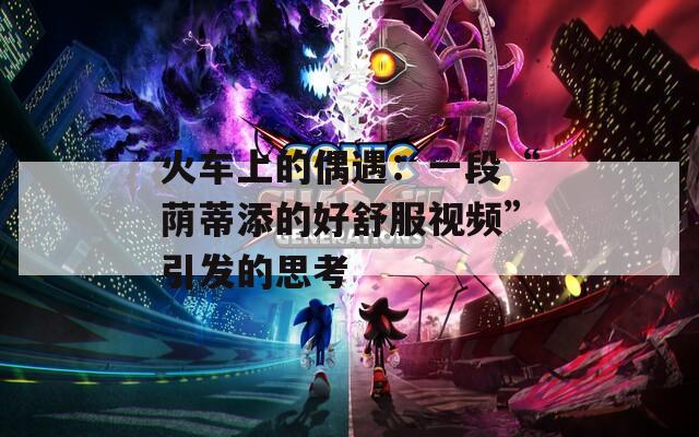 火车上的偶遇：一段“荫蒂添的好舒服视频”引发的思考  第1张