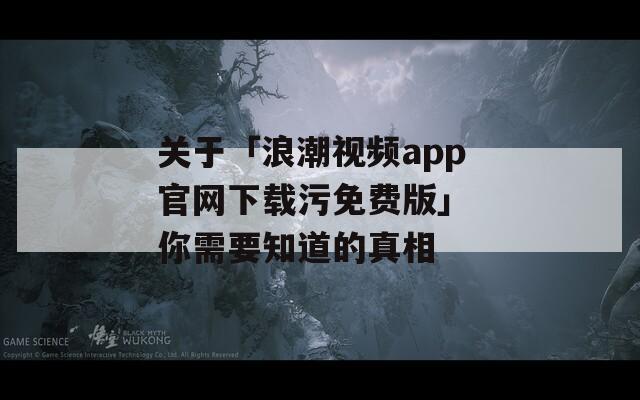 关于「浪潮视频app官网下载污免费版」 你需要知道的真相