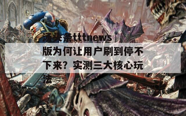 汤头条tttnews版为何让用户刷到停不下来？实测三大核心玩法
