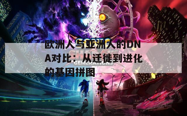 欧洲人与亚洲人的DNA对比：从迁徙到进化的基因拼图  第1张