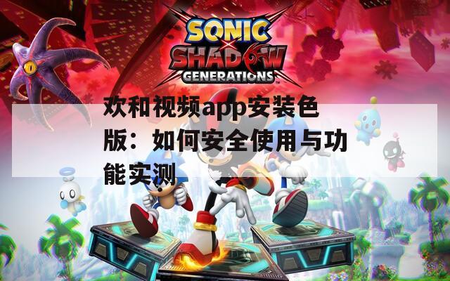 欢和视频app安装色版：如何安全使用与功能实测