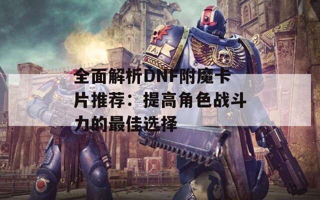 全面解析DNF附魔卡片推荐：提高角色战斗力的最佳选择