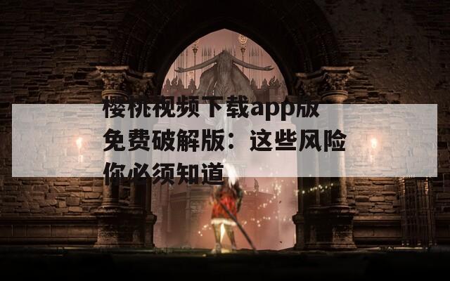 樱桃视频下载app版免费破解版：这些风险你必须知道