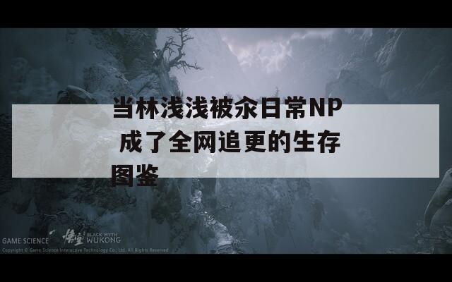 当林浅浅被汆日常NP 成了全网追更的生存图鉴