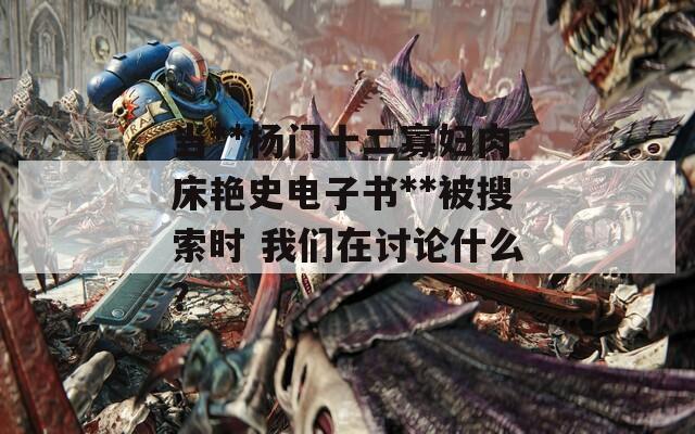 当**杨门十二寡妇肉床艳史电子书**被搜索时 我们在讨论什么？  第1张