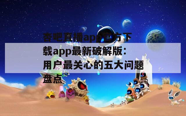 杏吧直播app官方下载app最新破解版：用户最关心的五大问题盘点
