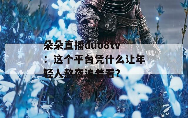 朵朵直播duo8tv：这个平台凭什么让年轻人熬夜追着看？