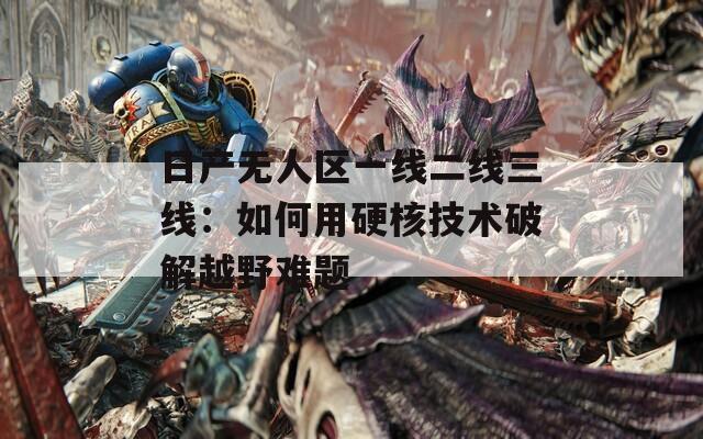 日产无人区一线二线三线：如何用硬核技术破解越野难题  第1张