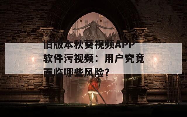 旧版本秋葵视频APP软件污视频：用户究竟面临哪些风险？