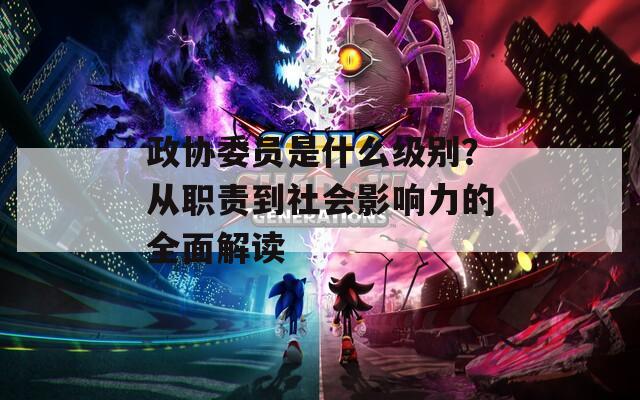 政协委员是什么级别？从职责到社会影响力的全面解读  第1张