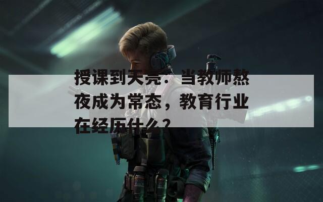 授课到天亮：当教师熬夜成为常态，教育行业在经历什么？  第1张